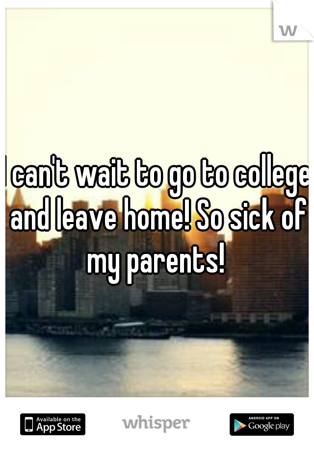 I can't wait to go to college and leave home! So sick of my parents! 