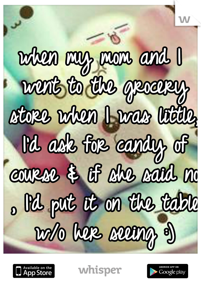 when my mom and I went to the grocery store when I was little, I'd ask for candy of course & if she said no , I'd put it on the table w/o her seeing :)