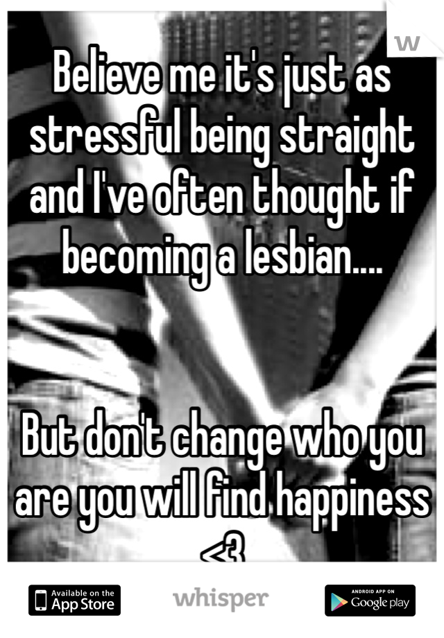 Believe me it's just as stressful being straight and I've often thought if becoming a lesbian....


But don't change who you are you will find happiness <3