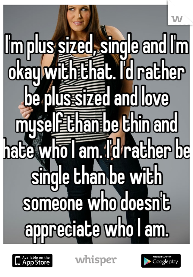I'm plus sized, single and I'm okay with that. I'd rather be plus sized and love myself than be thin and hate who I am. I'd rather be single than be with someone who doesn't appreciate who I am. 