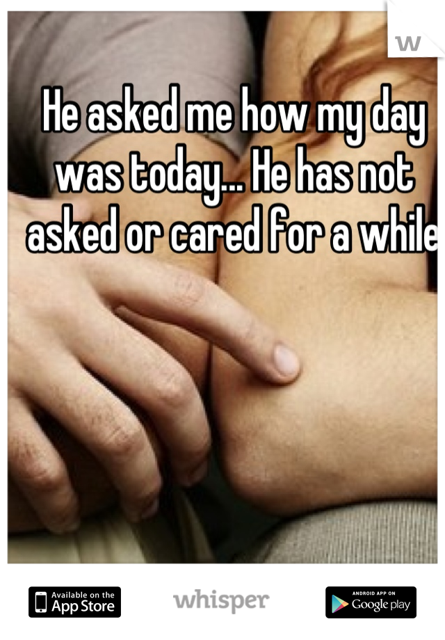 He asked me how my day was today... He has not asked or cared for a while