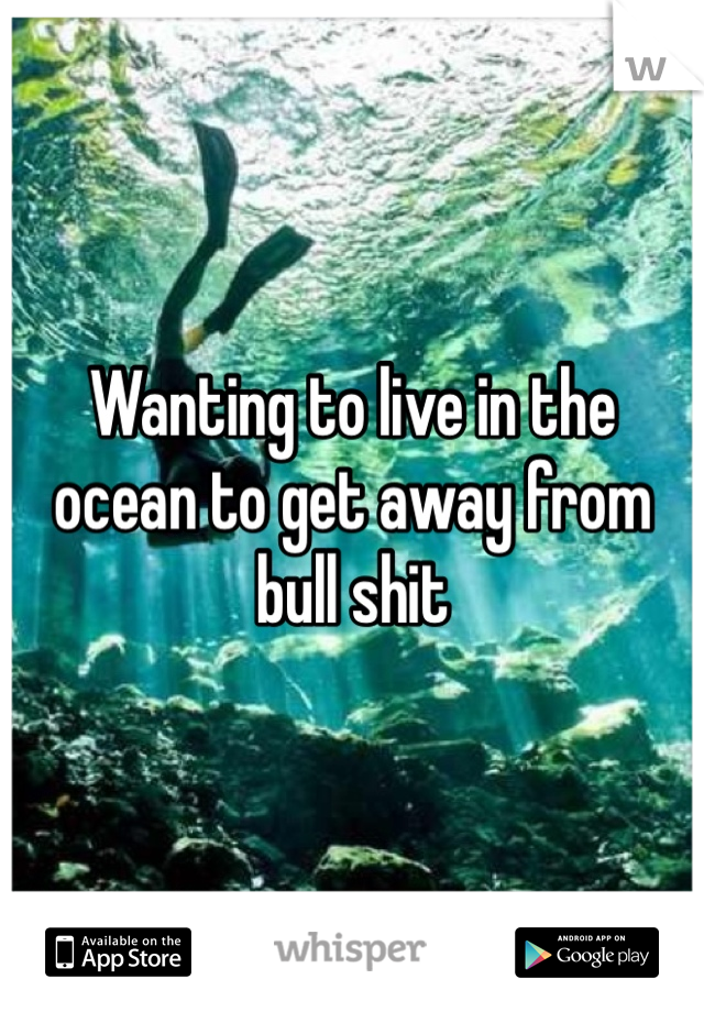 Wanting to live in the ocean to get away from bull shit