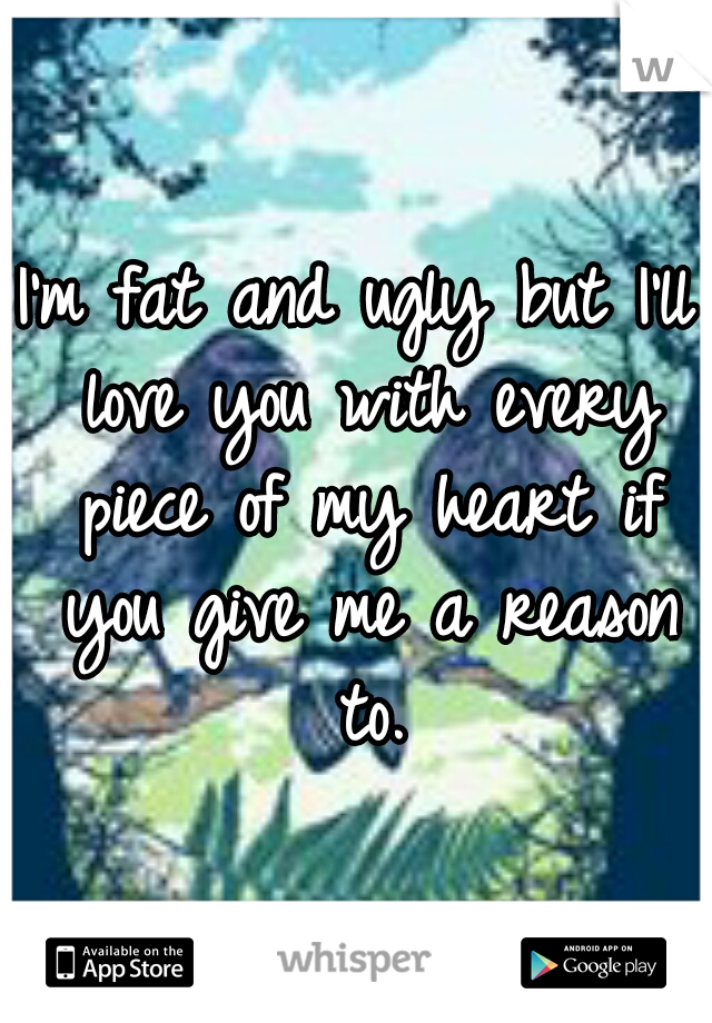 I'm fat and ugly but I'll love you with every piece of my heart if you give me a reason to.