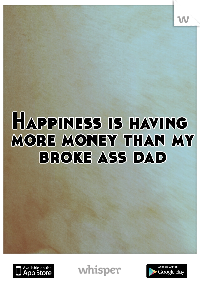 Happiness is having more money than my broke ass dad