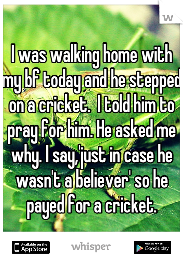 I was walking home with my bf today and he stepped on a cricket.  I told him to pray for him. He asked me why. I say,'just in case he wasn't a believer' so he payed for a cricket.