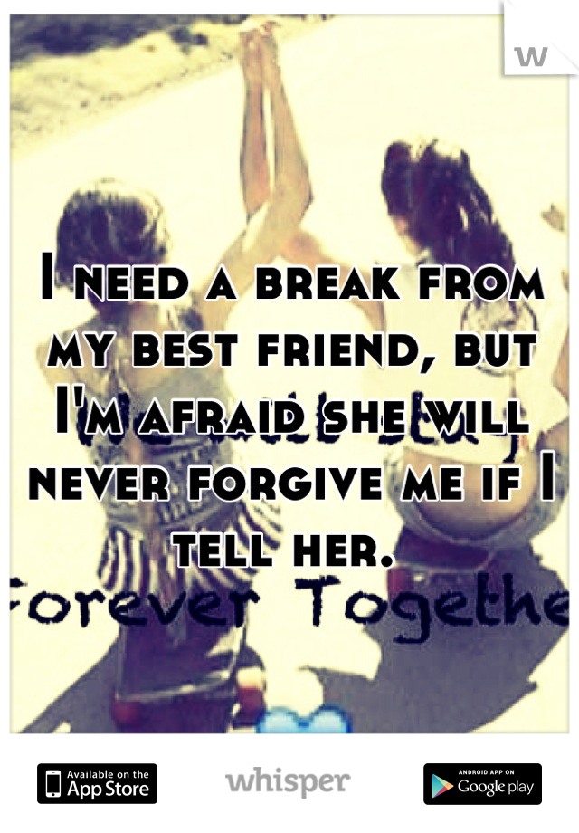 I need a break from my best friend, but I'm afraid she will never forgive me if I tell her. 