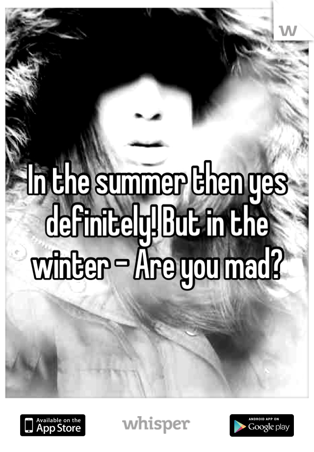 In the summer then yes definitely! But in the winter - Are you mad?