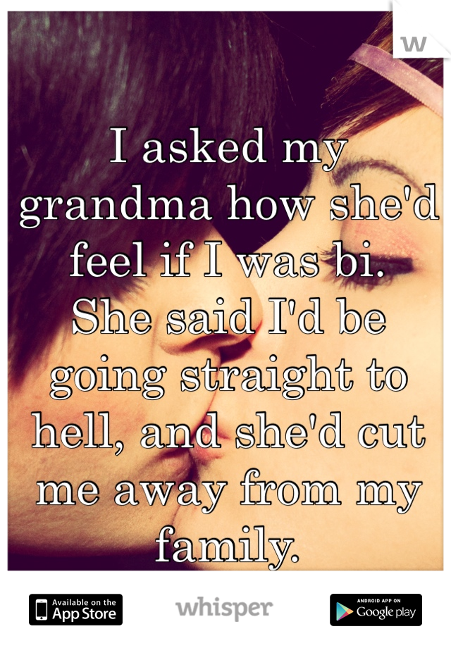 I asked my grandma how she'd feel if I was bi.
She said I'd be going straight to hell, and she'd cut me away from my family.