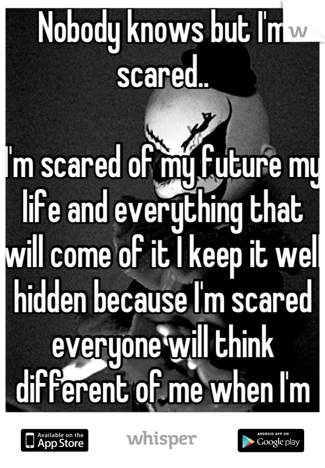 Nobody knows but I'm scared..

I'm scared of my future my life and everything that will come of it I keep it well hidden because I'm scared everyone will think different of me when I'm scared too....