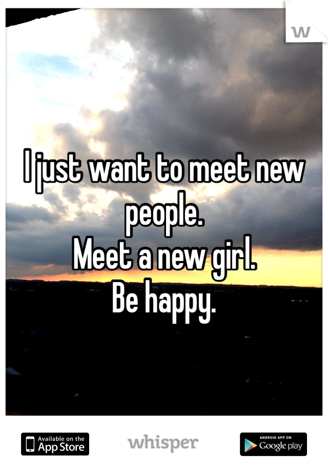 I just want to meet new people.
Meet a new girl. 
Be happy. 