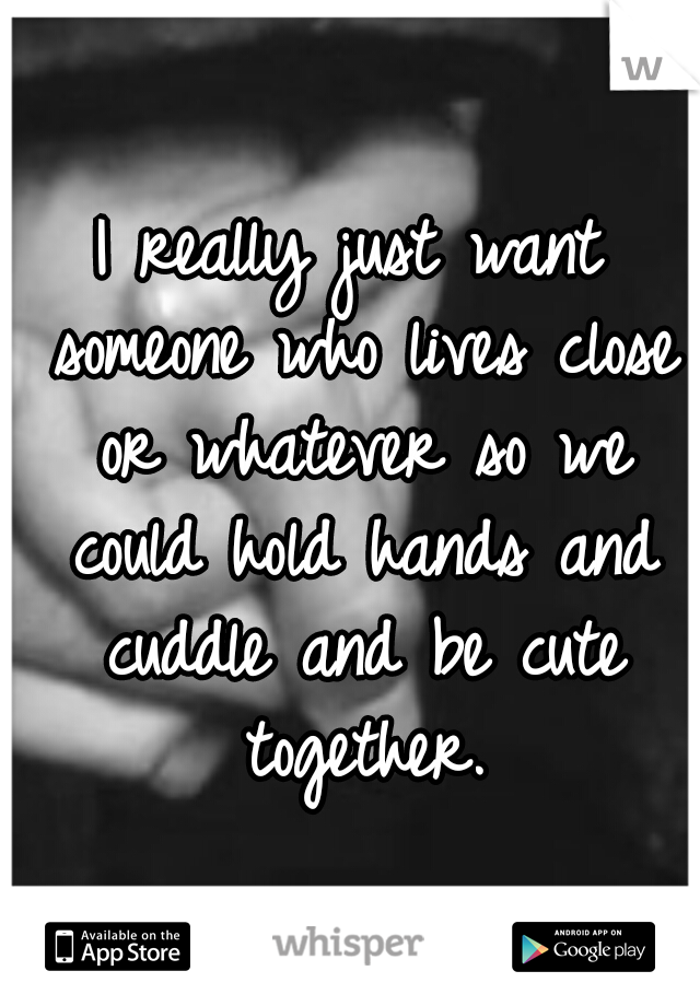 I really just want someone who lives close or whatever so we could hold hands and cuddle and be cute together.