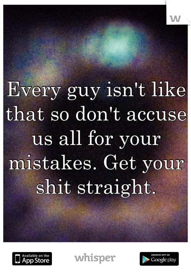 Every guy isn't like that so don't accuse us all for your mistakes. Get your shit straight.
