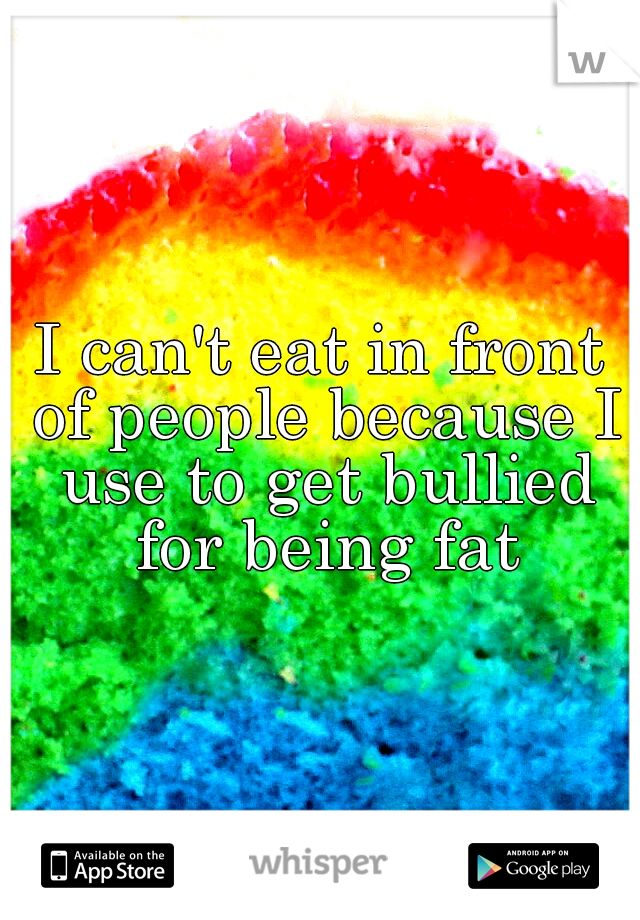 I can't eat in front of people because I use to get bullied for being fat