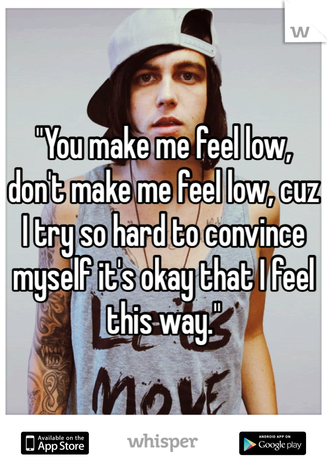 "You make me feel low, don't make me feel low, cuz I try so hard to convince myself it's okay that I feel this way."