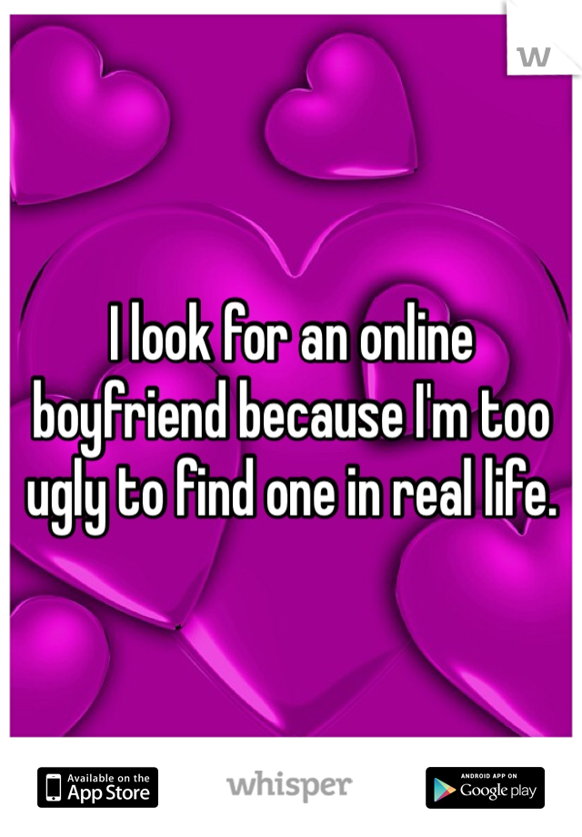 I look for an online boyfriend because I'm too ugly to find one in real life. 