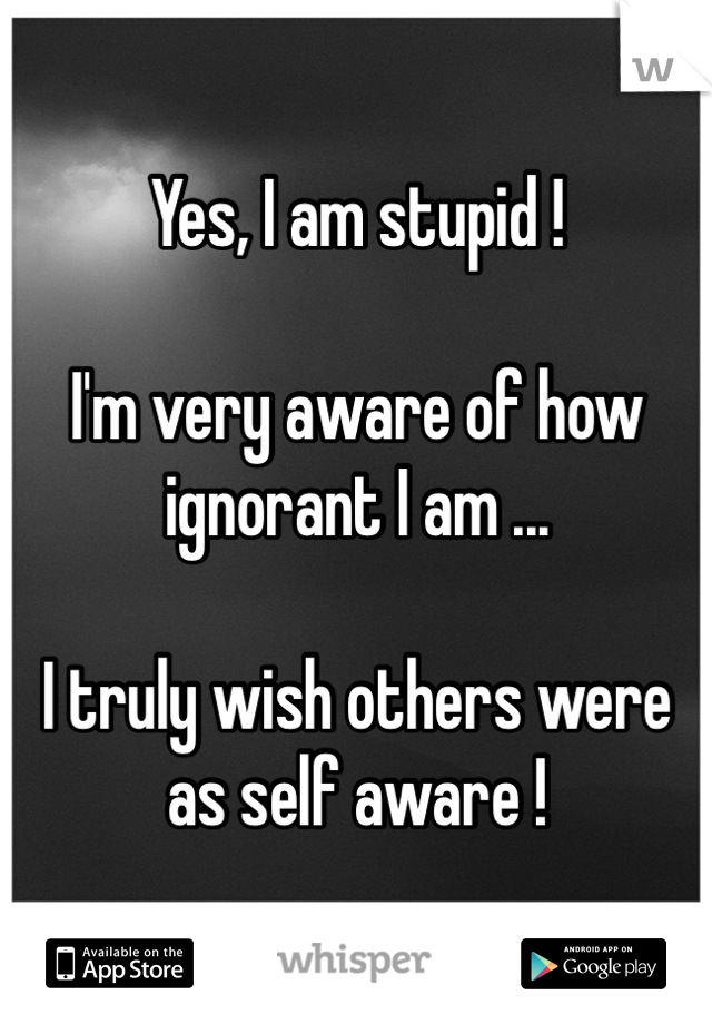 Yes, I am stupid !

I'm very aware of how ignorant I am ...

I truly wish others were as self aware !