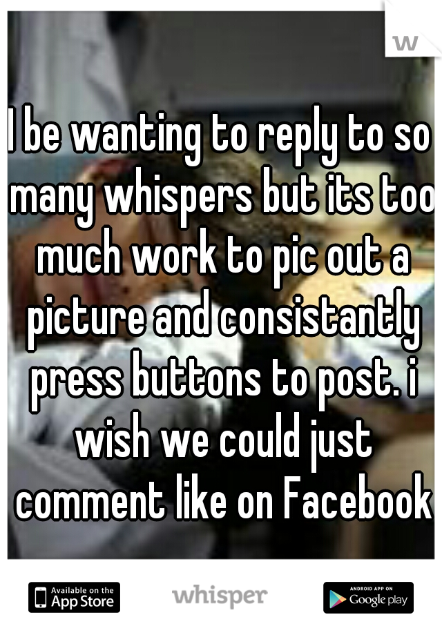 I be wanting to reply to so many whispers but its too much work to pic out a picture and consistantly press buttons to post. i wish we could just comment like on Facebook