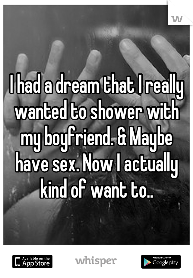 I had a dream that I really wanted to shower with my boyfriend. & Maybe have sex. Now I actually kind of want to..