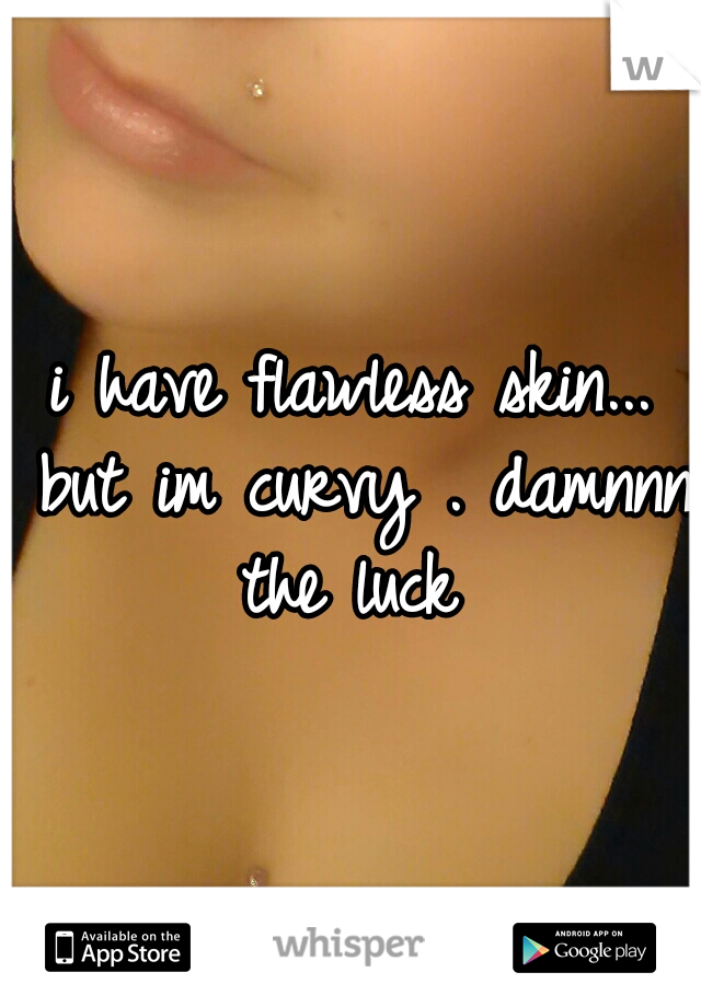 i have flawless skin... but im curvy . damnnn the luck 