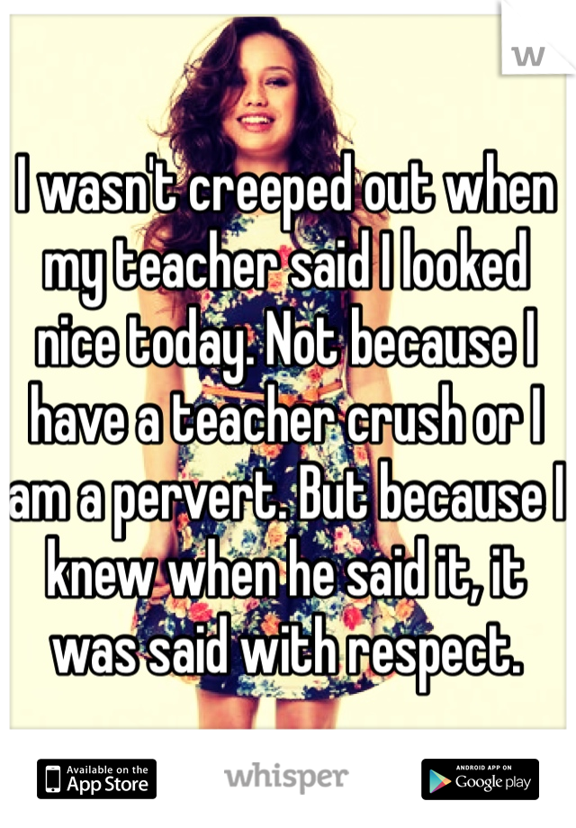I wasn't creeped out when my teacher said I looked nice today. Not because I have a teacher crush or I am a pervert. But because I knew when he said it, it was said with respect.