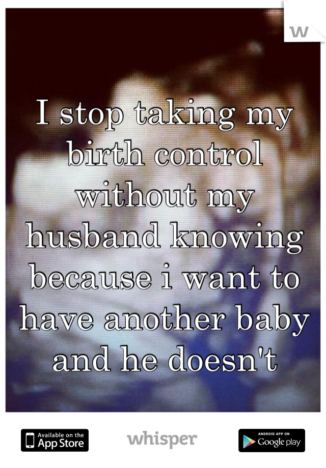 I stop taking my birth control without my husband knowing because i want to have another baby and he doesn't 