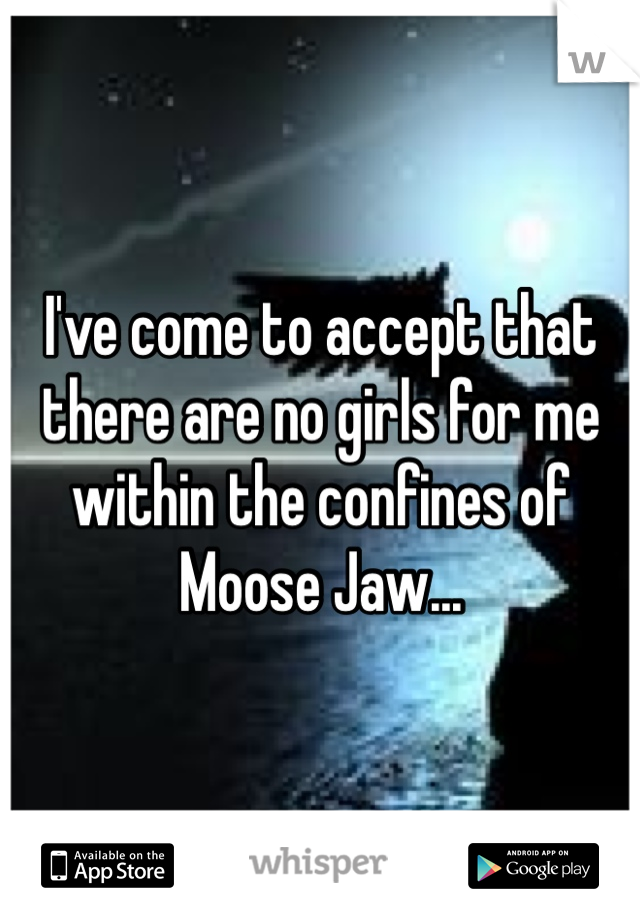 I've come to accept that there are no girls for me within the confines of Moose Jaw...