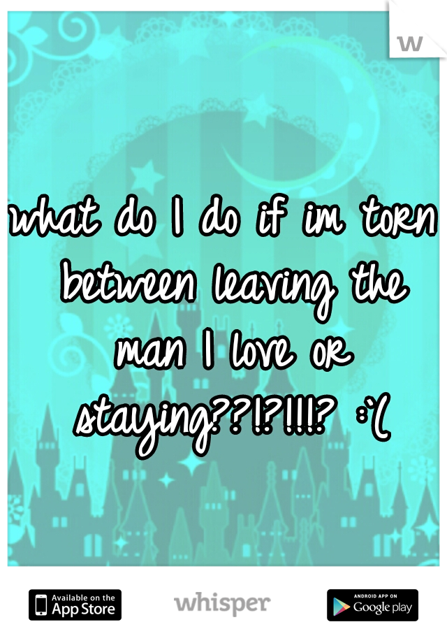 what do I do if im torn between leaving the man I love or staying??!?!!!? :`(