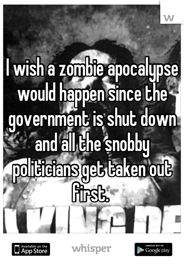 I wish a zombie apocalypse would happen since the government is shut down and all the snobby politicians get taken out first. 