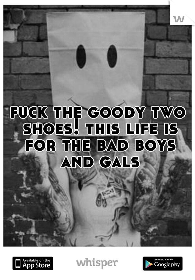 fuck the goody two shoes! this life is for the bad boys and gals