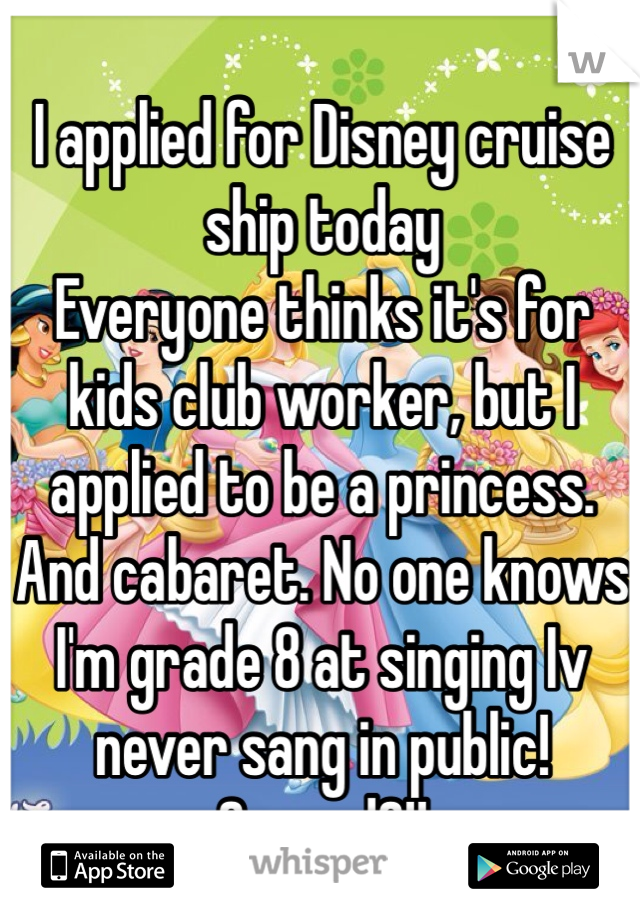 I applied for Disney cruise ship today
Everyone thinks it's for kids club worker, but I applied to be a princess. 
And cabaret. No one knows I'm grade 8 at singing Iv never sang in public! Scared?!!