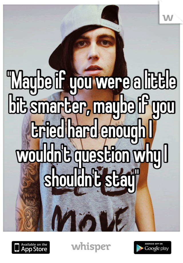 "Maybe if you were a little bit smarter, maybe if you tried hard enough I wouldn't question why I shouldn't stay"