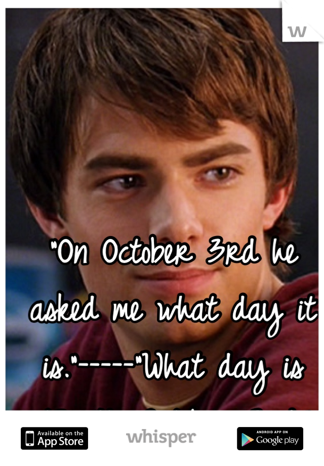 "On October 3rd he asked me what day it is."-----"What day is it?" "Its October 3rd."