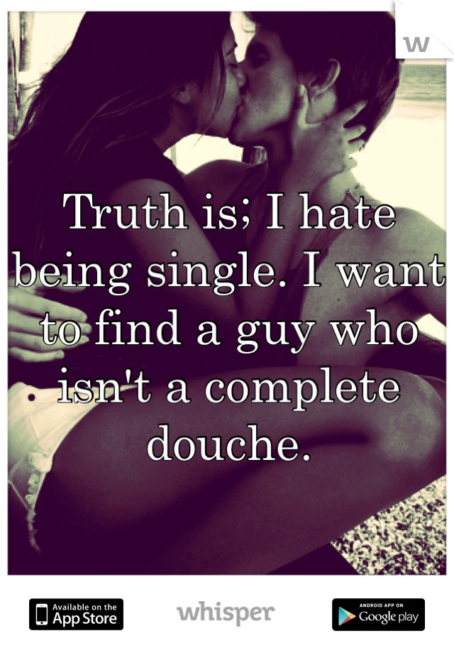 Truth is; I hate being single. I want to find a guy who isn't a complete douche.