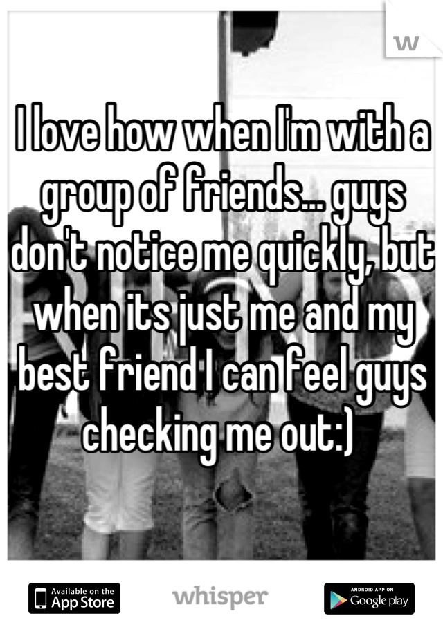 I love how when I'm with a group of friends... guys don't notice me quickly, but when its just me and my best friend I can feel guys checking me out:) 