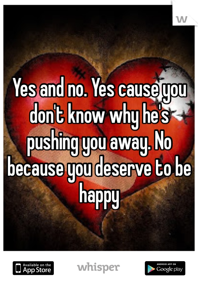 Yes and no. Yes cause you don't know why he's pushing you away. No because you deserve to be happy