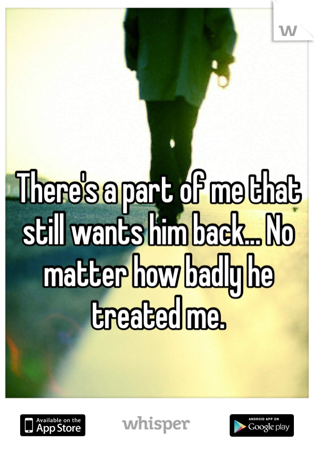 There's a part of me that still wants him back... No matter how badly he treated me.
