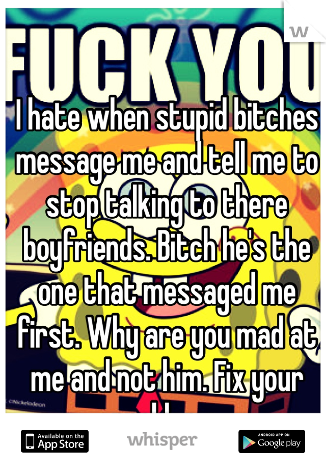 I hate when stupid bitches message me and tell me to stop talking to there boyfriends. Bitch he's the one that messaged me first. Why are you mad at me and not him. Fix your problems. 