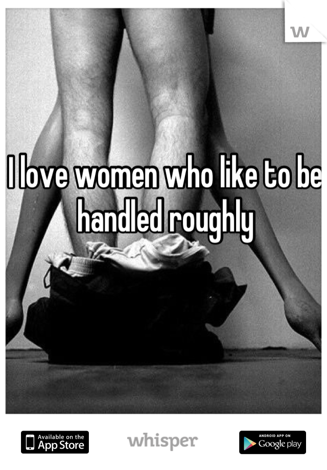 I love women who like to be handled roughly