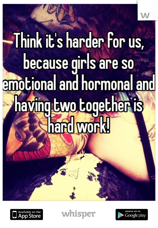 Think it's harder for us, because girls are so emotional and hormonal and having two together is hard work!