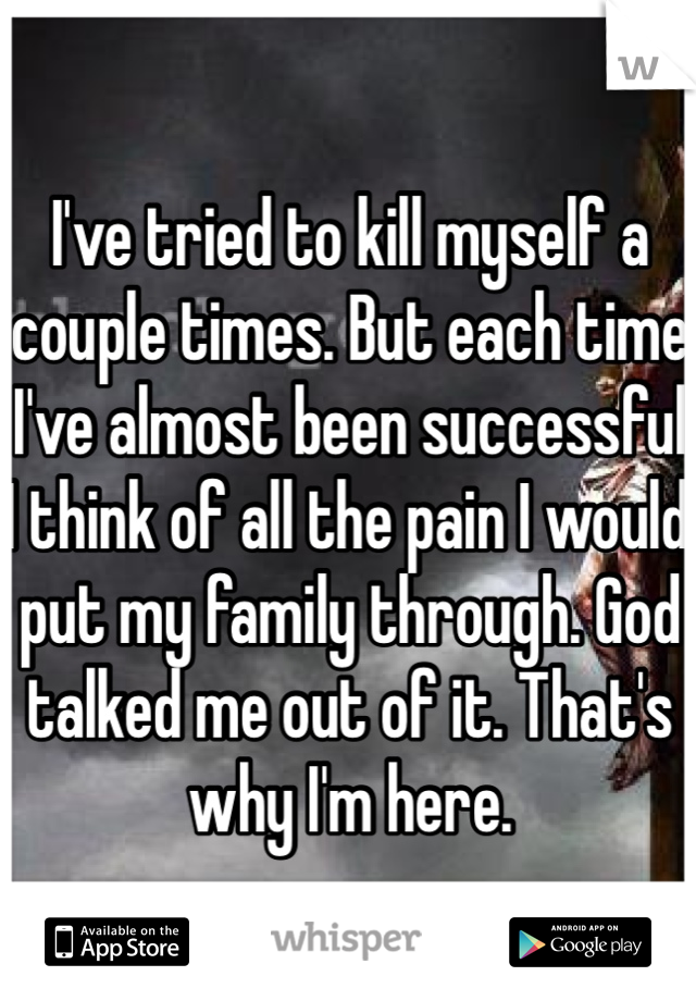 I've tried to kill myself a couple times. But each time I've almost been successful I think of all the pain I would put my family through. God talked me out of it. That's why I'm here. 