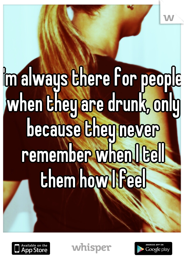 I'm always there for people when they are drunk, only because they never remember when I tell them how I feel