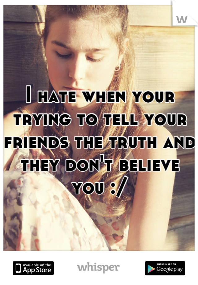 I hate when your trying to tell your friends the truth and they don't believe you :/