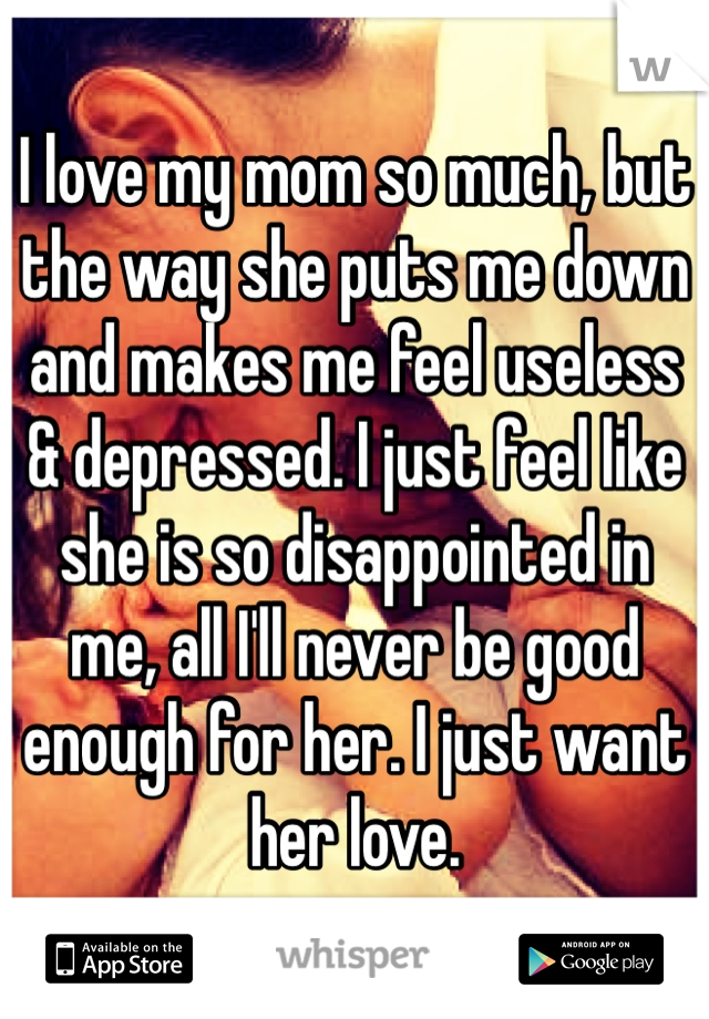 I love my mom so much, but the way she puts me down and makes me feel useless & depressed. I just feel like she is so disappointed in me, all I'll never be good enough for her. I just want her love.