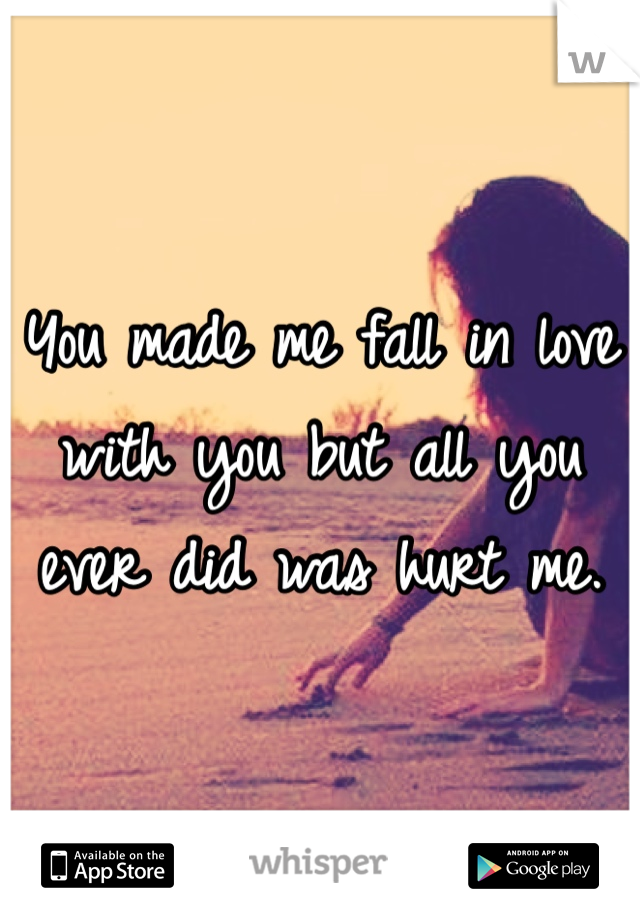 You made me fall in love with you but all you ever did was hurt me. 
