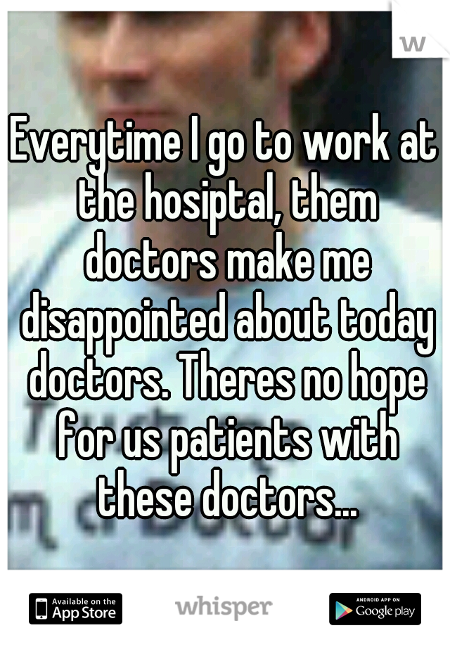 Everytime I go to work at the hosiptal, them doctors make me disappointed about today doctors. Theres no hope for us patients with these doctors...