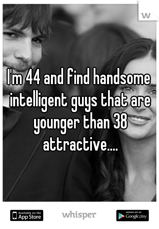 I'm 44 and find handsome intelligent guys that are younger than 38 attractive....