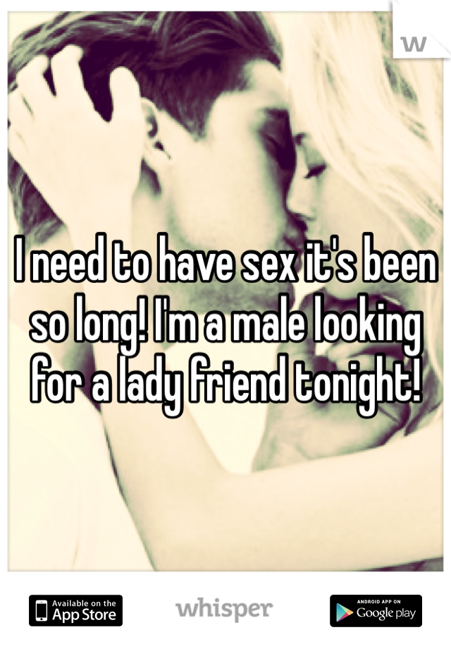 I need to have sex it's been so long! I'm a male looking for a lady friend tonight! 
