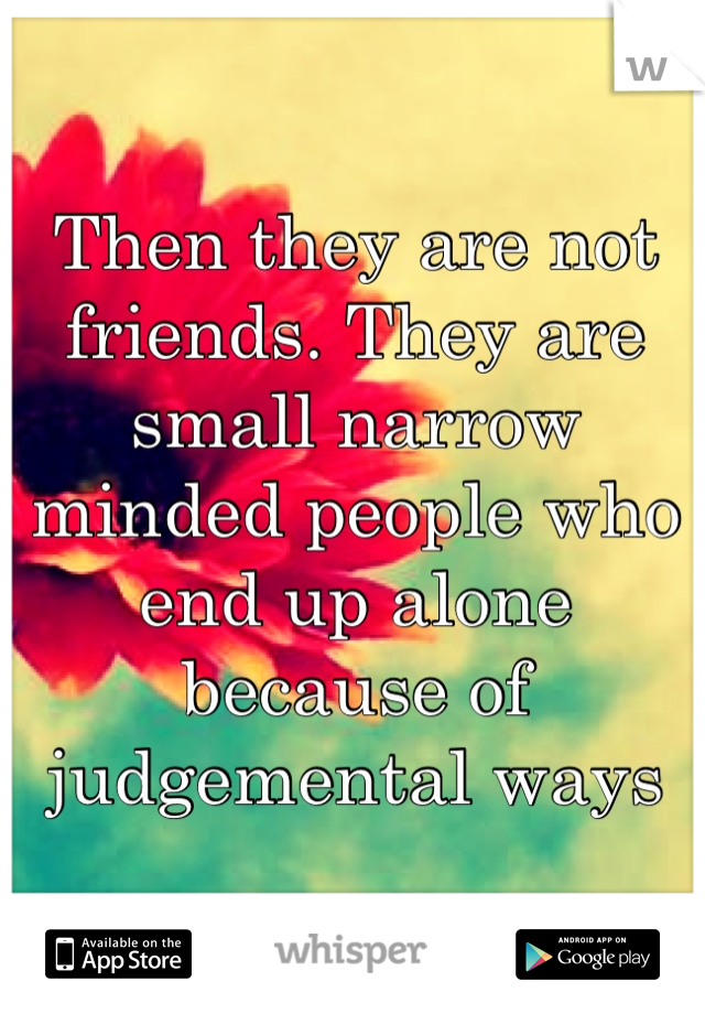 Then they are not friends. They are small narrow minded people who end up alone because of judgemental ways 
