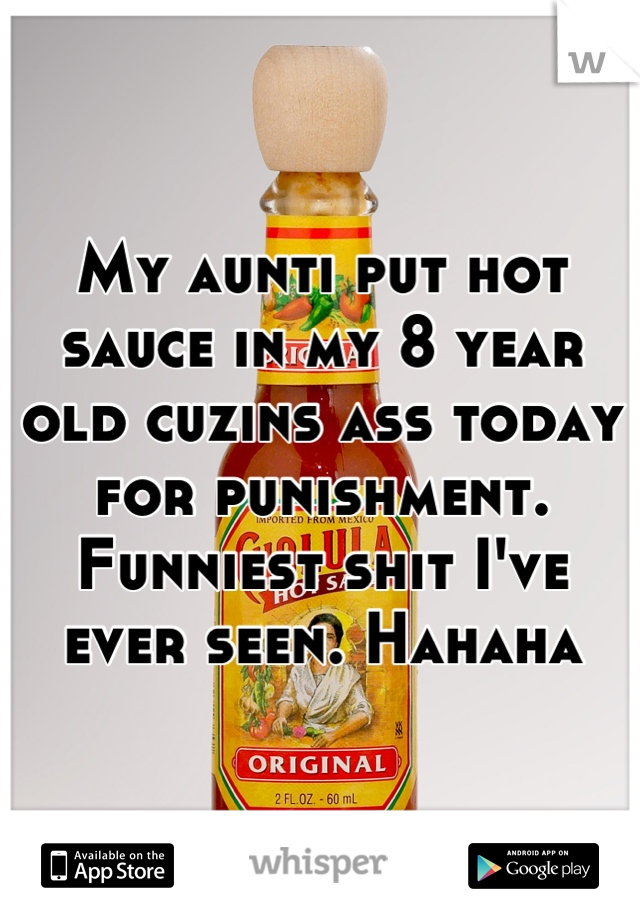 My aunti put hot sauce in my 8 year old cuzins ass today for punishment. Funniest shit I've ever seen. Hahaha
