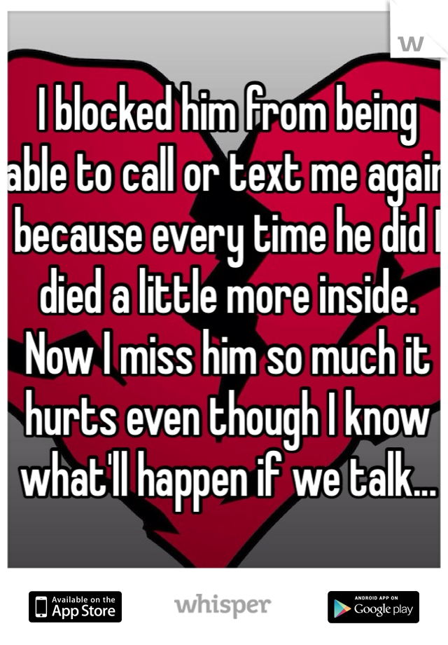 I blocked him from being able to call or text me again because every time he did I died a little more inside. Now I miss him so much it hurts even though I know what'll happen if we talk...